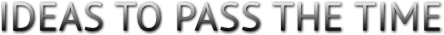 IDEAS TO PASS THE TIME IDEAS TO PASS THE TIME